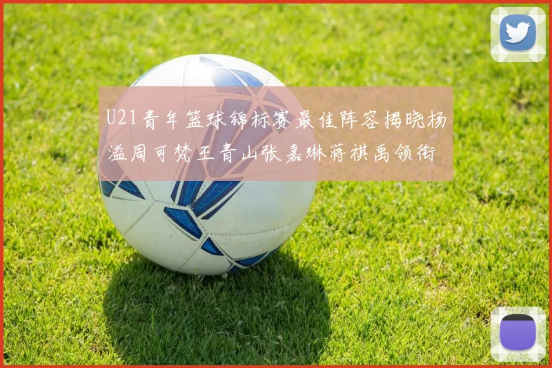 U21青年篮球锦标赛最佳阵容揭晓杨溢周可梵王青山张嘉琳蒋祺禹领衔出战
